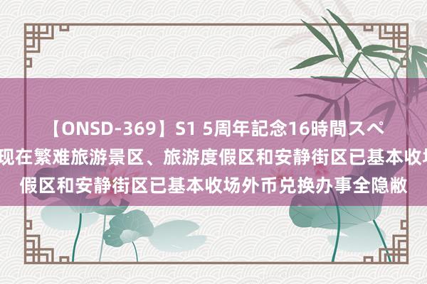 【ONSD-369】S1 5周年記念16時間スペシャル RED 外汇局：现在繁难旅游景区、旅游度假区和安静街区已基本收场外币兑换办事全隐敝