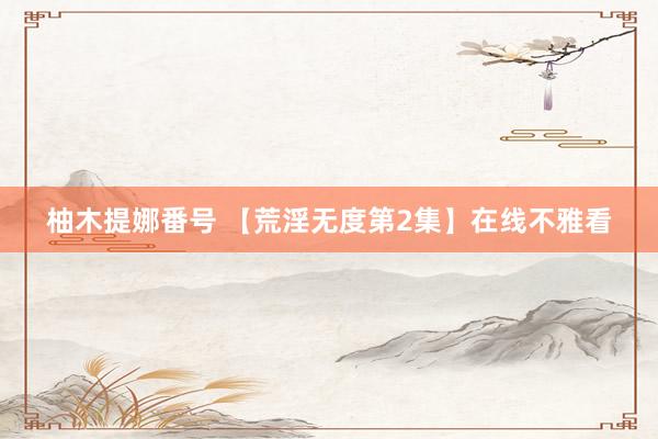 柚木提娜番号 【荒淫无度第2集】在线不雅看