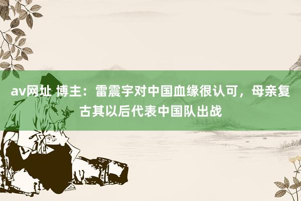 av网址 博主：雷震宇对中国血缘很认可，母亲复古其以后代表中国队出战