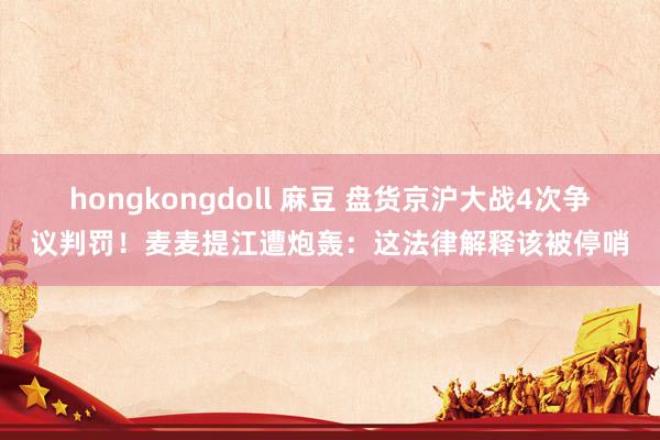 hongkongdoll 麻豆 盘货京沪大战4次争议判罚！麦麦提江遭炮轰：这法律解释该被停哨