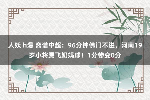 人妖 h漫 离谱中超：96分钟佛门不进，河南19岁小将踢飞奶妈球！1分惨变0分