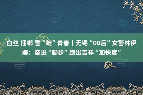 白丝 捆绑 警“绽”青春丨无锡“00后”女警林伊娜：奋进“脚步”跑出吉祥“加快度”