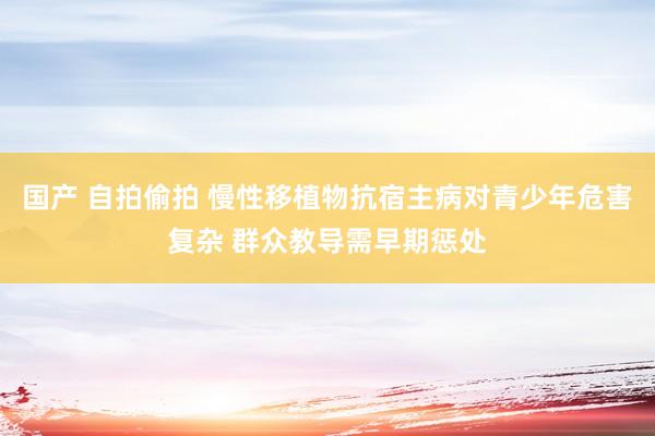 国产 自拍偷拍 慢性移植物抗宿主病对青少年危害复杂 群众教导需早期惩处