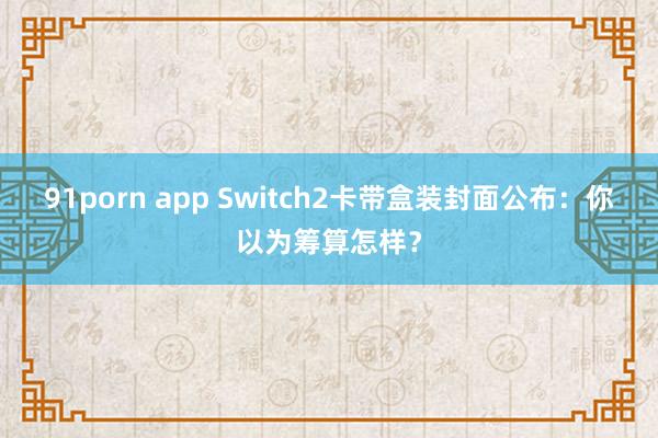 91porn app Switch2卡带盒装封面公布：你以为筹算怎样？