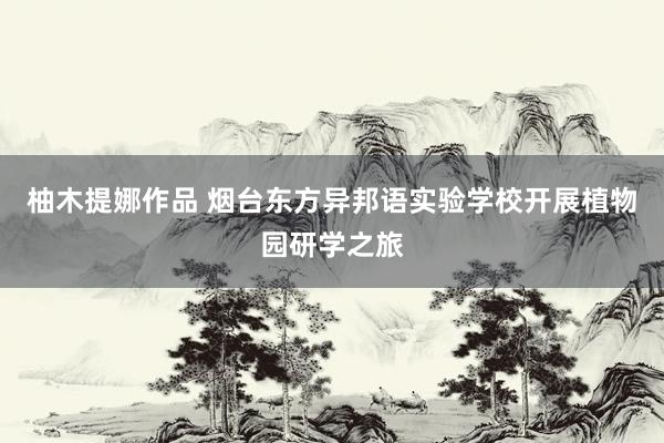 柚木提娜作品 烟台东方异邦语实验学校开展植物园研学之旅