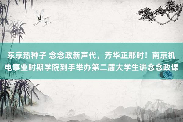 东京热种子 念念政新声代，芳华正那时！南京机电事业时期学院到手举办第二届大学生讲念念政课
