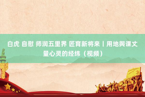 白虎 自慰 师润五里界 匠育新将来丨用地舆课丈量心灵的经纬（视频）