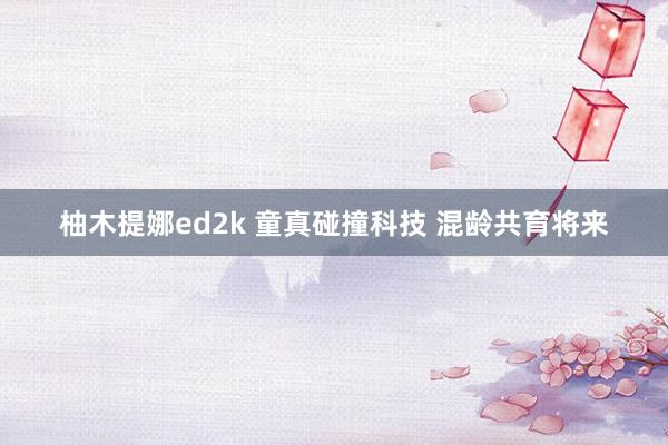 柚木提娜ed2k 童真碰撞科技 混龄共育将来