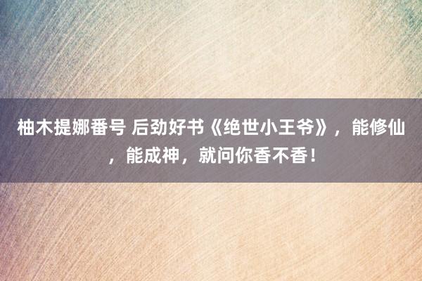 柚木提娜番号 后劲好书《绝世小王爷》，能修仙，能成神，就问你香不香！