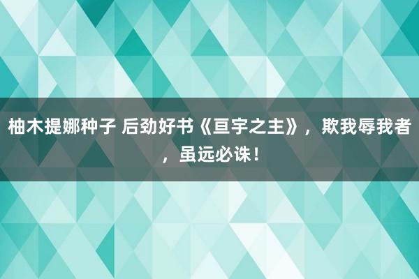 柚木提娜种子 后劲好书《亘宇之主》，欺我辱我者，虽远必诛！
