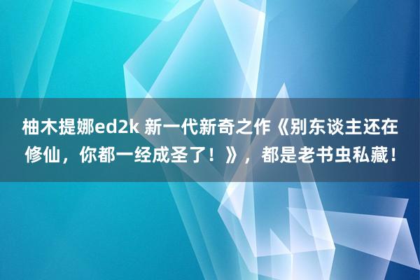 柚木提娜ed2k 新一代新奇之作《别东谈主还在修仙，你都一经成圣了！》，都是老书虫私藏！