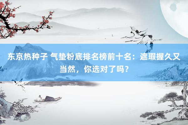 东京热种子 气垫粉底排名榜前十名：遮瑕握久又当然，你选对了吗？