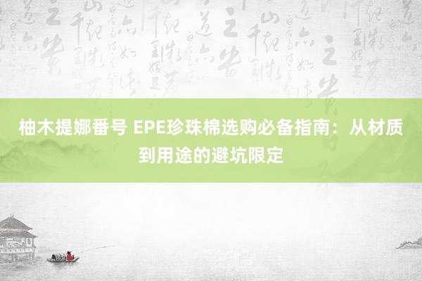 柚木提娜番号 EPE珍珠棉选购必备指南：从材质到用途的避坑限定
