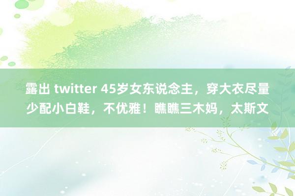 露出 twitter 45岁女东说念主，穿大衣尽量少配小白鞋，不优雅！瞧瞧三木妈，太斯文