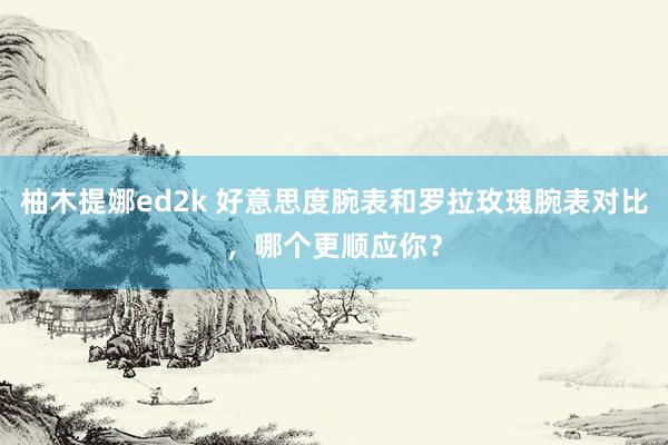 柚木提娜ed2k 好意思度腕表和罗拉玫瑰腕表对比，哪个更顺应你？