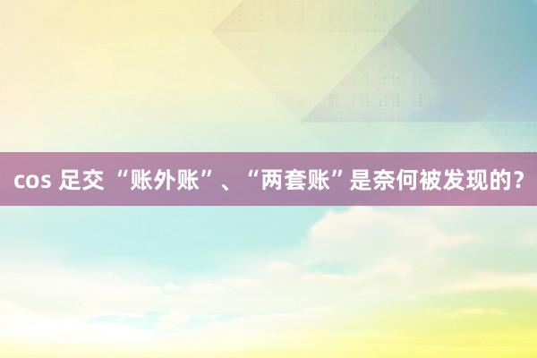 cos 足交 “账外账”、“两套账”是奈何被发现的？