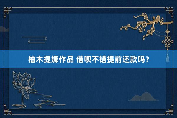 柚木提娜作品 借呗不错提前还款吗？