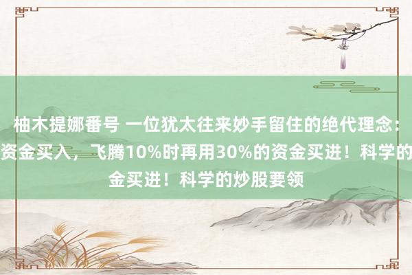 柚木提娜番号 一位犹太往来妙手留住的绝代理念：用50%的资金买入，飞腾10%时再用30%的资金买进！科学的炒股要领