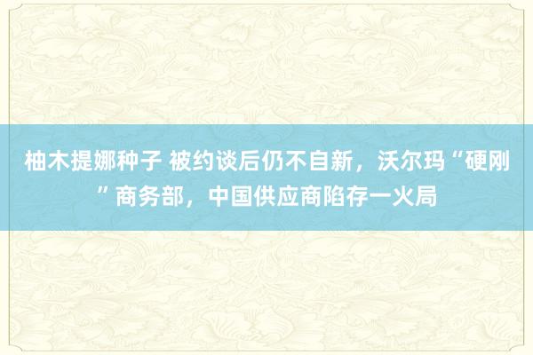 柚木提娜种子 被约谈后仍不自新，沃尔玛“硬刚”商务部，中国供应商陷存一火局