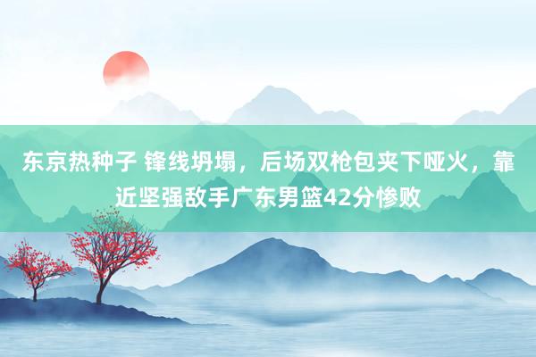 东京热种子 锋线坍塌，后场双枪包夹下哑火，靠近坚强敌手广东男篮42分惨败