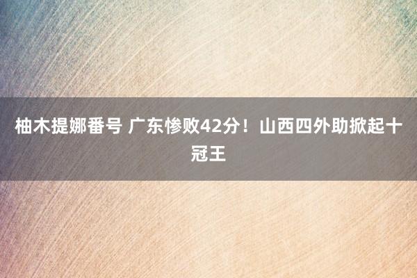 柚木提娜番号 广东惨败42分！山西四外助掀起十冠王