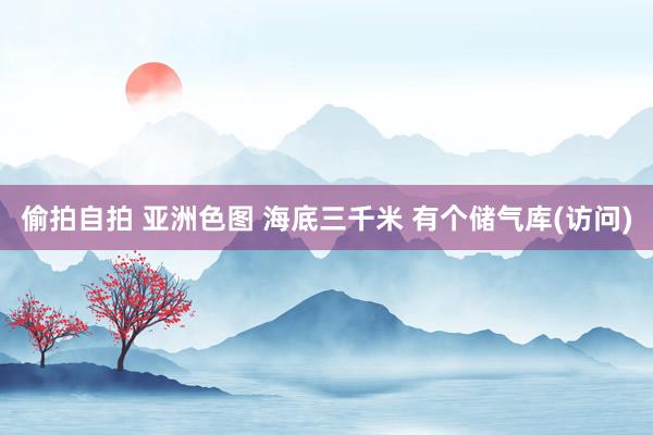 偷拍自拍 亚洲色图 海底三千米 有个储气库(访问)