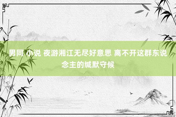 男同 小说 夜游湘江无尽好意思 离不开这群东说念主的缄默守候