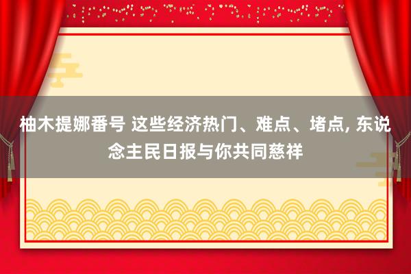 柚木提娜番号 这些经济热门、难点、堵点， 东说念主民日报与你共同慈祥