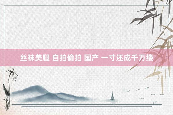 丝袜美腿 自拍偷拍 国产 一寸还成千万缕