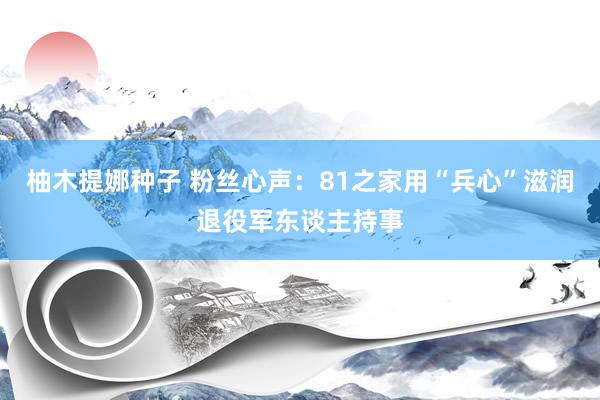 柚木提娜种子 粉丝心声：81之家用“兵心”滋润退役军东谈主持事