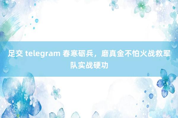 足交 telegram 春寒砺兵，磨真金不怕火战救军队实战硬功