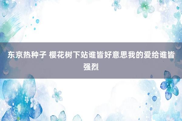 东京热种子 樱花树下站谁皆好意思我的爱给谁皆强烈