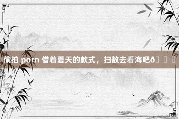 偷拍 porn 借着夏天的款式，扫数去看海吧🌊
