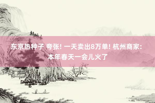 东京热种子 夸张! 一天卖出8万单! 杭州商家: 本年春天一会儿火了