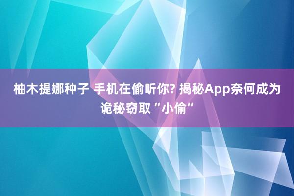 柚木提娜种子 手机在偷听你? 揭秘App奈何成为诡秘窃取“小偷”