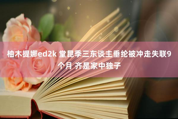 柚木提娜ed2k 堂昆季三东谈主垂纶被冲走失联9个月 齐是家中独子