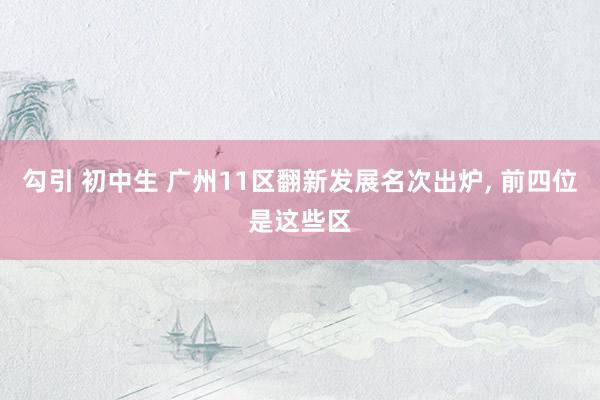 勾引 初中生 广州11区翻新发展名次出炉， 前四位是这些区