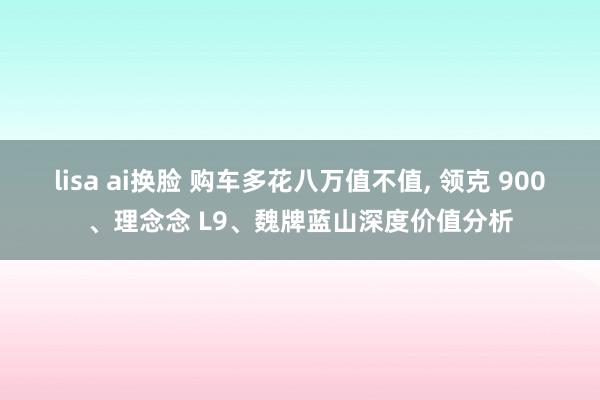 lisa ai换脸 购车多花八万值不值， 领克 900、理念念 L9、魏牌蓝山深度价值分析