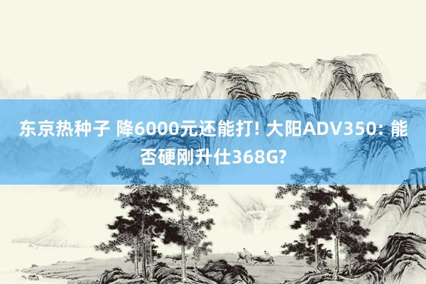 东京热种子 降6000元还能打! 大阳ADV350: 能否硬刚升仕368G?