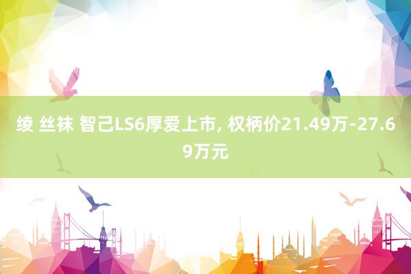 绫 丝袜 智己LS6厚爱上市， 权柄价21.49万-27.69万元