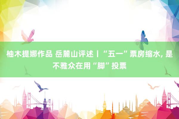 柚木提娜作品 岳麓山评述丨“五一”票房缩水， 是不雅众在用“脚”投票