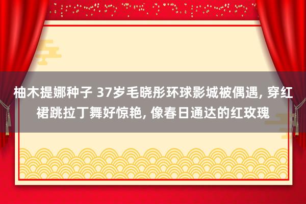 柚木提娜种子 37岁毛晓彤环球影城被偶遇， 穿红裙跳拉丁舞好惊艳， 像春日通达的红玫瑰