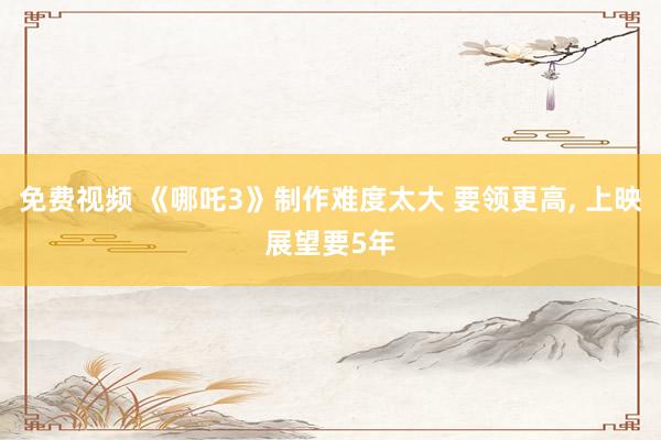 免费视频 《哪吒3》制作难度太大 要领更高， 上映展望要5年