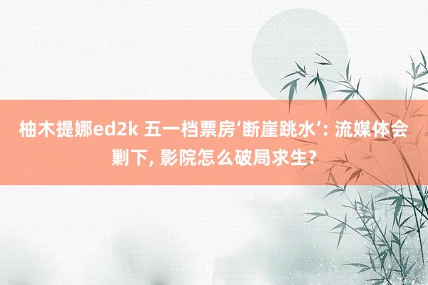 柚木提娜ed2k 五一档票房‘断崖跳水’: 流媒体会剿下， 影院怎么破局求生?