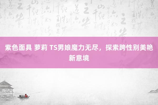 紫色面具 萝莉 TS男娘魔力无尽，探索跨性别美艳新意境