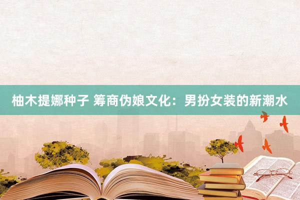 柚木提娜种子 筹商伪娘文化：男扮女装的新潮水