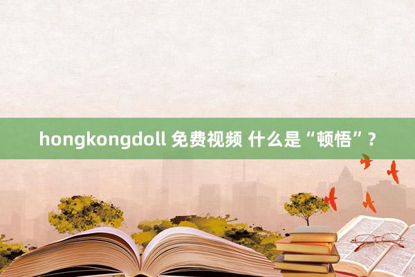 hongkongdoll 免费视频 什么是“顿悟”？