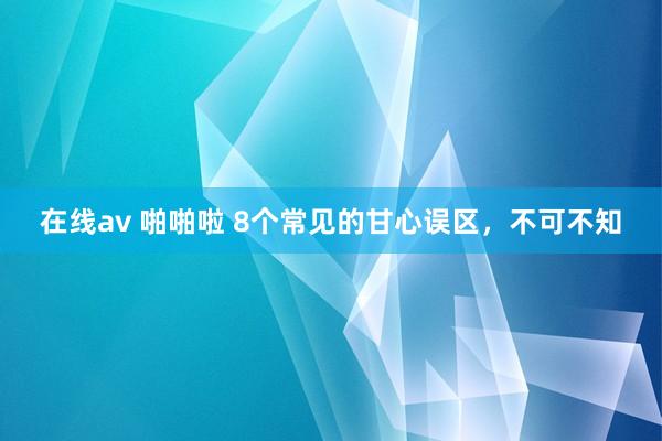 在线av 啪啪啦 8个常见的甘心误区，不可不知