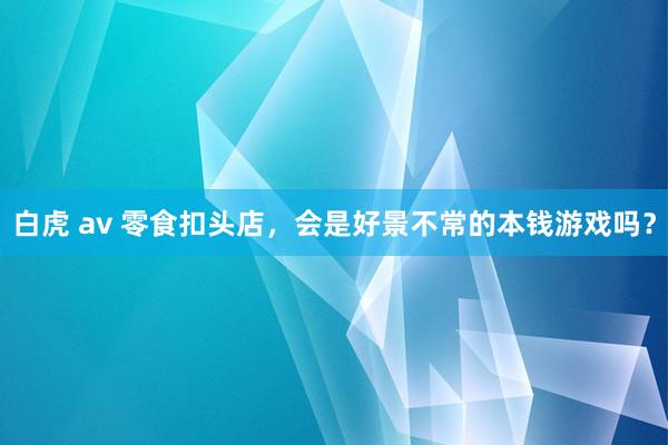 白虎 av 零食扣头店，会是好景不常的本钱游戏吗？