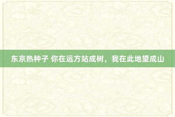 东京热种子 你在远方站成树，我在此地望成山